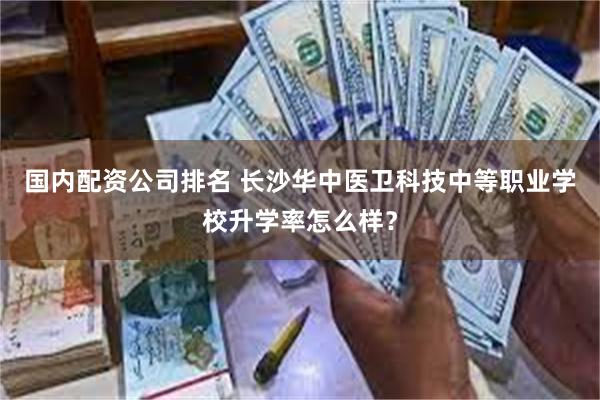 国内配资公司排名 长沙华中医卫科技中等职业学校升学率怎么样？