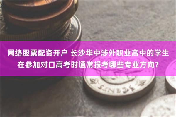 网络股票配资开户 长沙华中涉外职业高中的学生在参加对口高考时通常报考哪些专业方向？