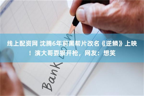 线上配资网 沈腾6年前黑帮片改名《逆鳞》上映！演大哥耍狠开枪，网友：想笑