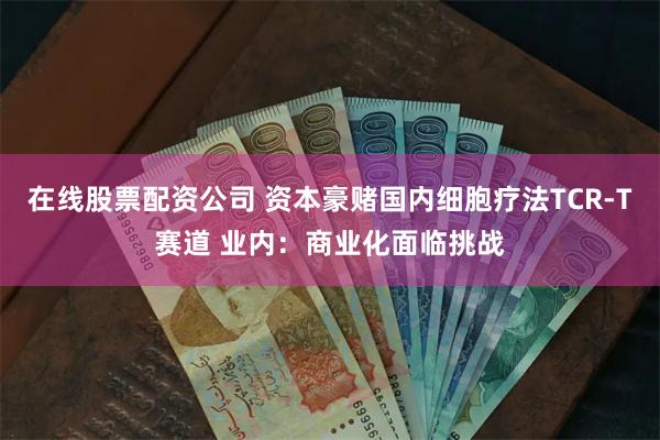 在线股票配资公司 资本豪赌国内细胞疗法TCR-T赛道 业内：商业化面临挑战