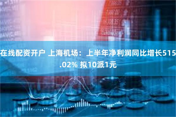 在线配资开户 上海机场：上半年净利润同比增长515.02% 拟10派1元