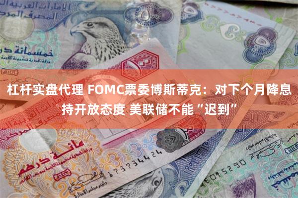 杠杆实盘代理 FOMC票委博斯蒂克：对下个月降息持开放态度 美联储不能“迟到”