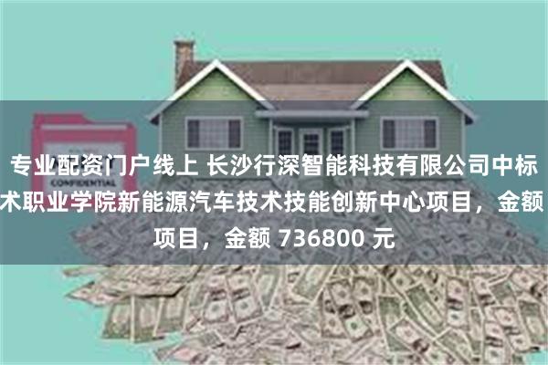 专业配资门户线上 长沙行深智能科技有限公司中标江西应用技术职业学院新能源汽车技术技能创新中心项目，金额 736800 元