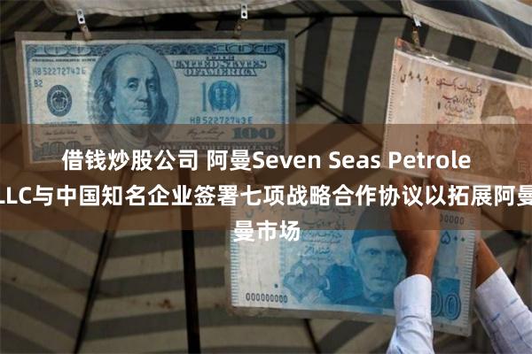 借钱炒股公司 阿曼Seven Seas Petroleum LLC与中国知名企业签署七项战略合作协议以拓展阿曼市场