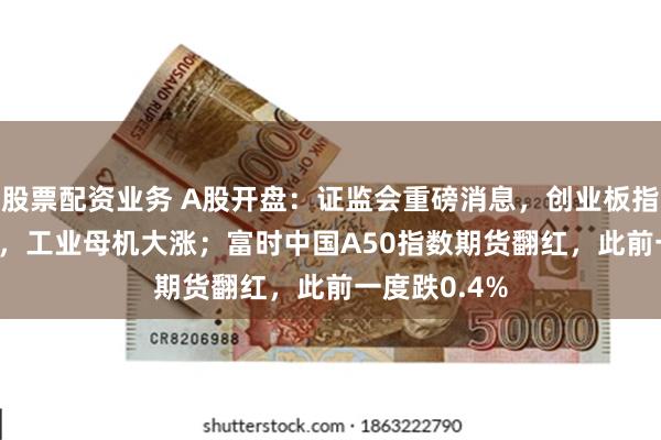 股票配资业务 A股开盘：证监会重磅消息，创业板指低开0.31%，工业母机大涨；富时中国A50指数期货翻红，此前一度跌0.4%