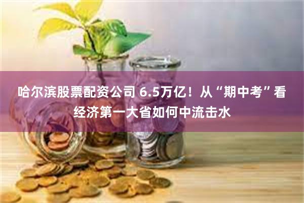 哈尔滨股票配资公司 6.5万亿！从“期中考”看经济第一大省如何中流击水