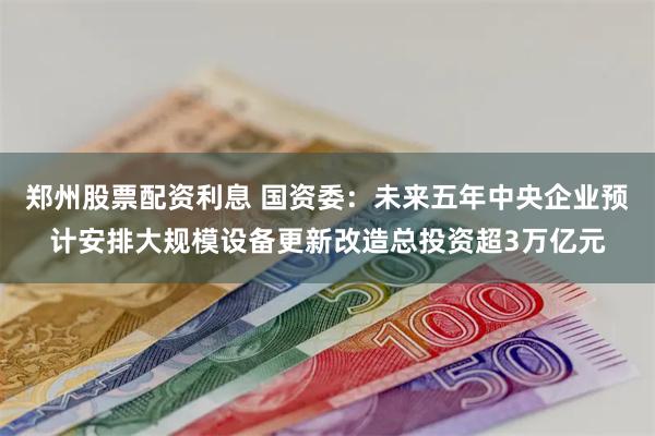 郑州股票配资利息 国资委：未来五年中央企业预计安排大规模设备更新改造总投资超3万亿元