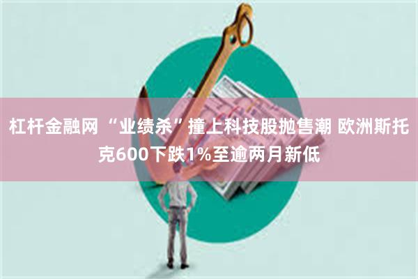 杠杆金融网 “业绩杀”撞上科技股抛售潮 欧洲斯托克600下跌1%至逾两月新低