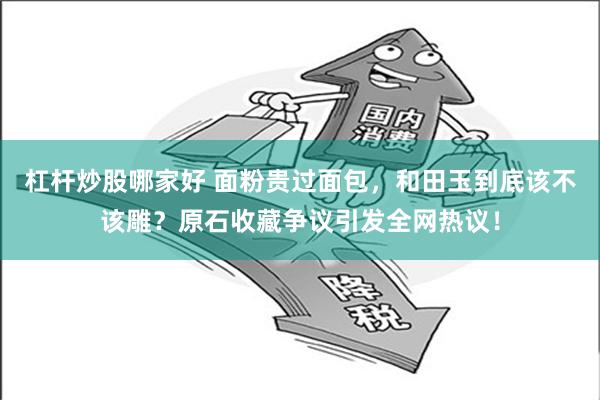 杠杆炒股哪家好 面粉贵过面包，和田玉到底该不该雕？原石收藏争议引发全网热议！