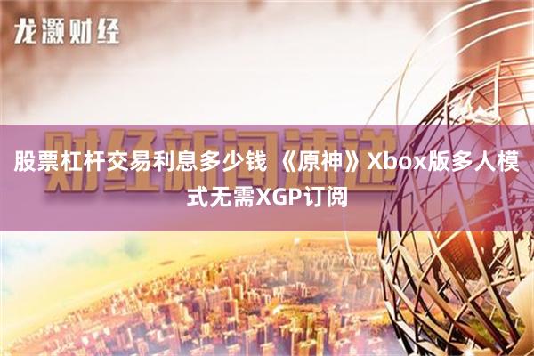 股票杠杆交易利息多少钱 《原神》Xbox版多人模式无需XGP订阅