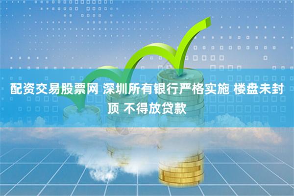 配资交易股票网 深圳所有银行严格实施 楼盘未封顶 不得放贷款