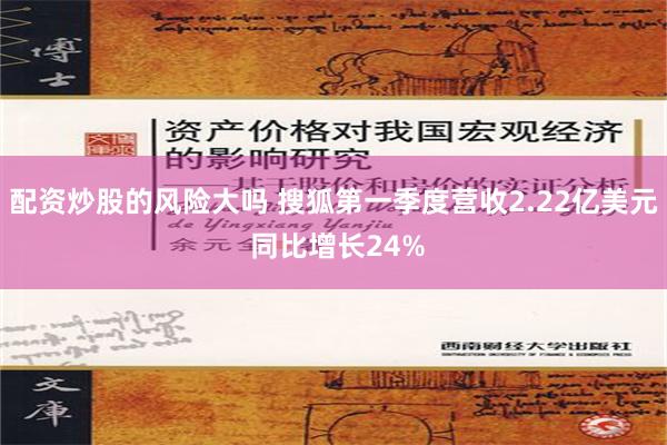 配资炒股的风险大吗 搜狐第一季度营收2.22亿美元 同比增长24%