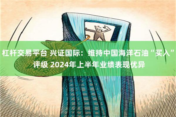 杠杆交易平台 兴证国际：维持中国海洋石油“买入” 评级 2024年上半年业绩表现优异