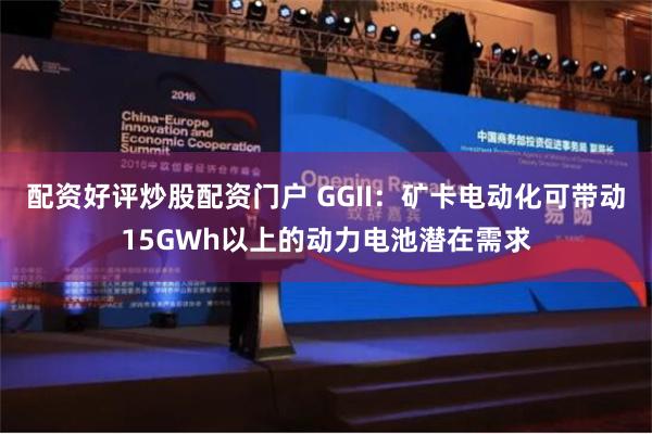 配资好评炒股配资门户 GGII：矿卡电动化可带动15GWh以上的动力电池潜在需求