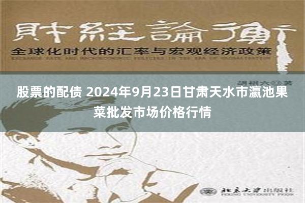 股票的配债 2024年9月23日甘肃天水市瀛池果菜批发市场价格行情