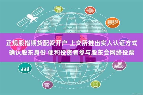 正规股指期货配资开户 上交所推出实人认证方式确认股东身份 便利投资者参与股东会网络投票