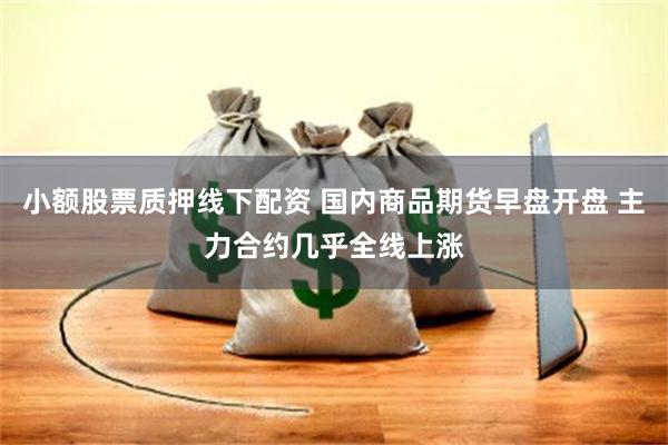 小额股票质押线下配资 国内商品期货早盘开盘 主力合约几乎全线上涨