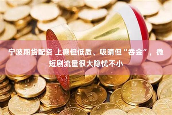 宁波期货配资 上瘾但低质、吸睛但“吞金”，微短剧流量很大隐忧不小