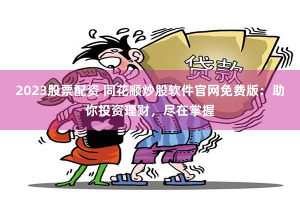 2023股票配资 同花顺炒股软件官网免费版：助你投资理财，尽在掌握