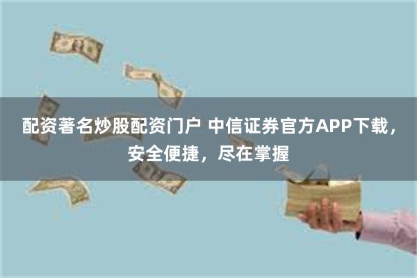 配资著名炒股配资门户 中信证券官方APP下载，安全便捷，尽在掌握