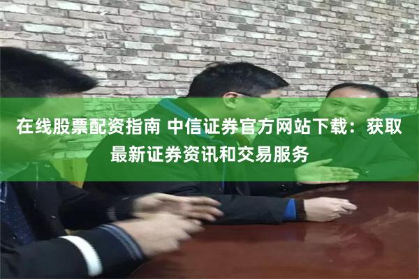 在线股票配资指南 中信证券官方网站下载：获取最新证券资讯和交易服务