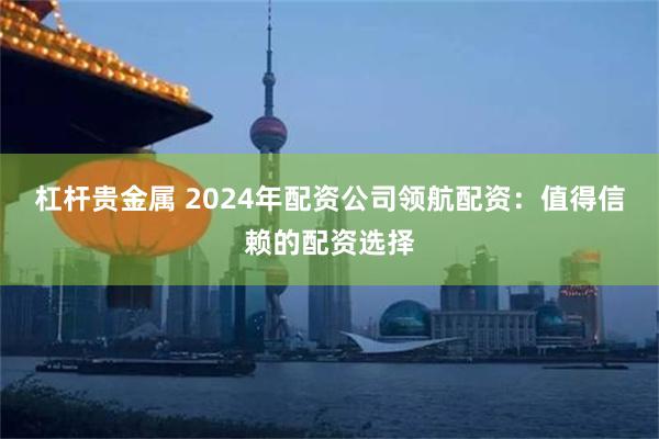 杠杆贵金属 2024年配资公司领航配资：值得信赖的配资选择