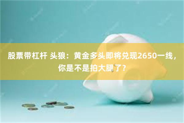 股票带杠杆 头狼：黄金多头即将兑现2650一线，你是不是拍大腿了？