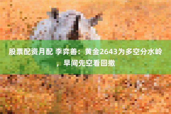 股票配资月配 李弈善：黄金2643为多空分水岭，早间先空看回撤