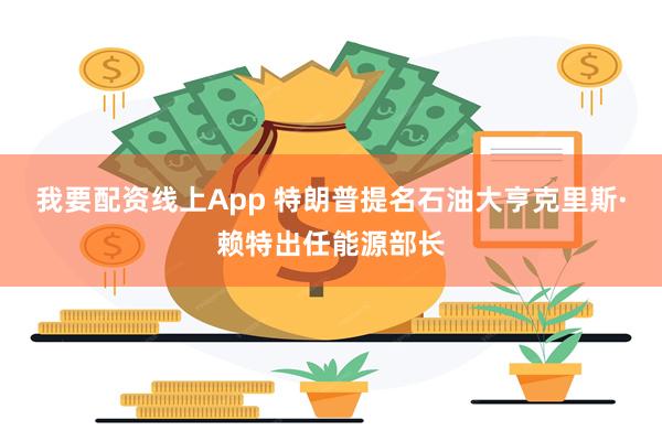 我要配资线上App 特朗普提名石油大亨克里斯·赖特出任能源部长