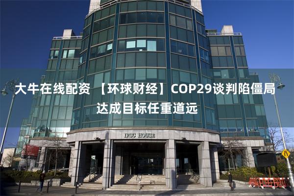 大牛在线配资 【环球财经】COP29谈判陷僵局 达成目标任重道远