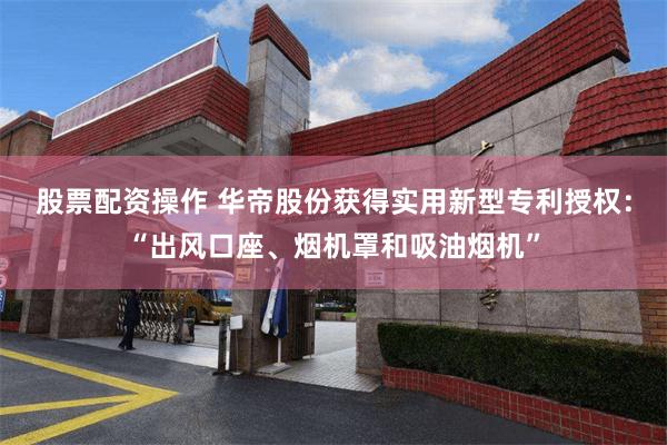 股票配资操作 华帝股份获得实用新型专利授权：“出风口座、烟机罩和吸油烟机”