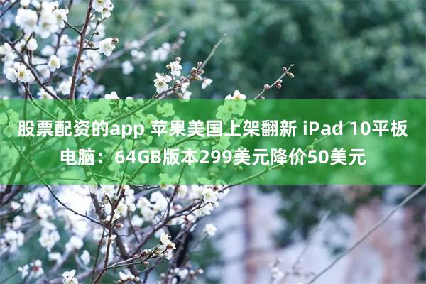 股票配资的app 苹果美国上架翻新 iPad 10平板电脑：64GB版本299美元降价50美元