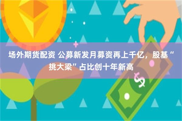 场外期货配资 公募新发月募资再上千亿，股基“挑大梁”占比创十年新高