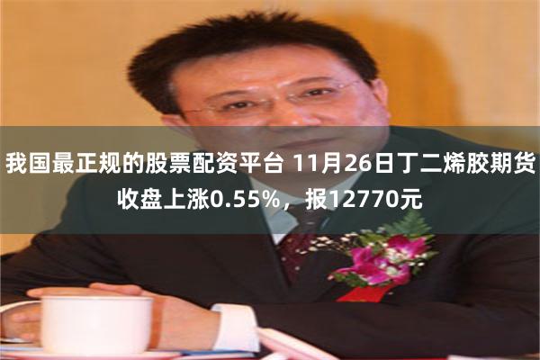 我国最正规的股票配资平台 11月26日丁二烯胶期货收盘上涨0.55%，报12770元