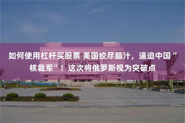 如何使用杠杆买股票 美国绞尽脑汁，逼迫中国“核裁军”！这次将俄罗斯视为突破点