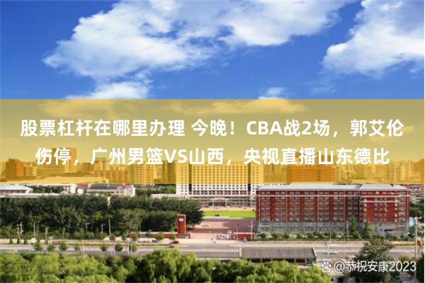 股票杠杆在哪里办理 今晚！CBA战2场，郭艾伦伤停，广州男篮VS山西，央视直播山东德比