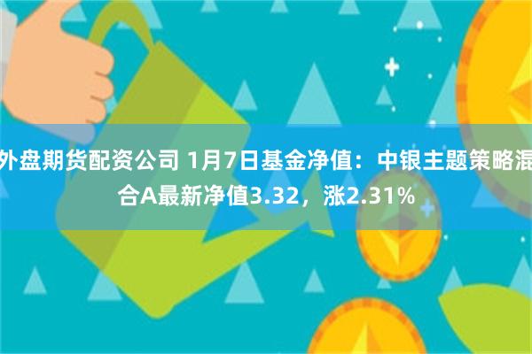 外盘期货配资公司 1月7日基金净值：中银主题策略混合A最新净值3.32，涨2.31%