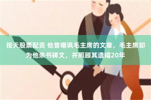 按天股票配资 他曾嘲讽毛主席的文章，毛主席却为他亲书碑文，并照顾其遗孀20年