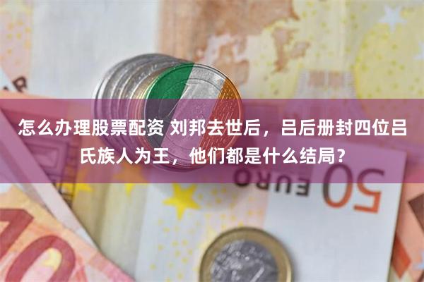 怎么办理股票配资 刘邦去世后，吕后册封四位吕氏族人为王，他们都是什么结局？