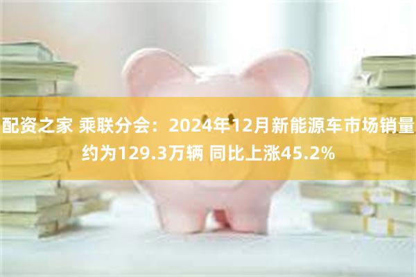 配资之家 乘联分会：2024年12月新能源车市场销量约为129.3万辆 同比上涨45.2%