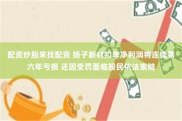 配资炒股来找配资 扬子新材扣非净利润将连续第六年亏损 还因受罚面临股民依法索赔