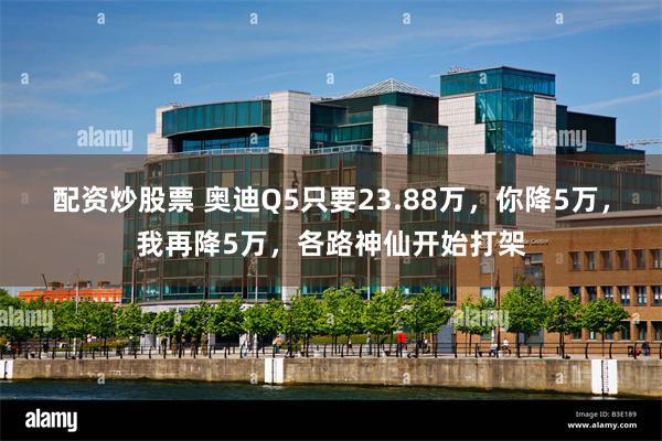 配资炒股票 奥迪Q5只要23.88万，你降5万，我再降5万，各路神仙开始打架