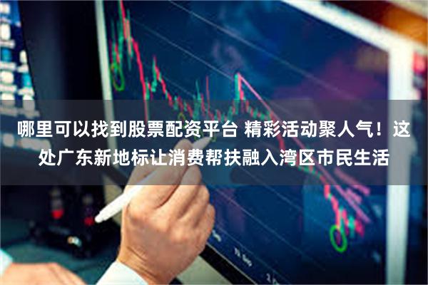 哪里可以找到股票配资平台 精彩活动聚人气！这处广东新地标让消费帮扶融入湾区市民生活