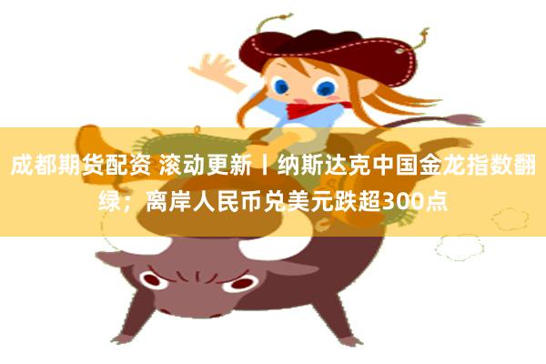 成都期货配资 滚动更新丨纳斯达克中国金龙指数翻绿；离岸人民币兑美元跌超300点