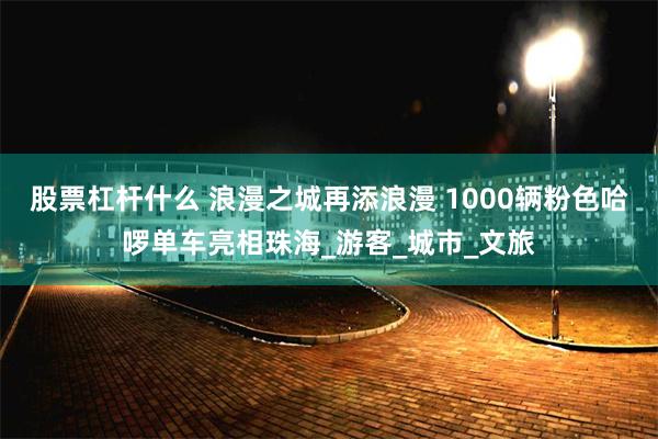 股票杠杆什么 浪漫之城再添浪漫 1000辆粉色哈啰单车亮相珠海_游客_城市_文旅
