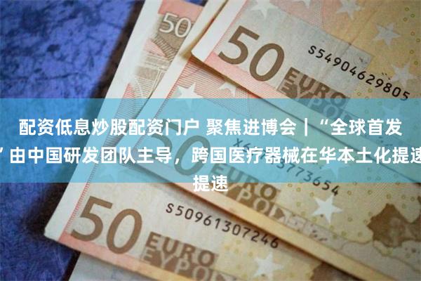 配资低息炒股配资门户 聚焦进博会｜“全球首发”由中国研发团队主导，跨国医疗器械在华本土化提速